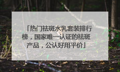 热门祛斑水乳套装排行榜，国家唯一认证的祛斑产品，公认好用平价